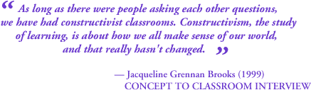 As long as there were people asking each other questions, we have had constructivist classrooms.  Constructivism, the study of learning, is about how we all make sense of our world, and that really hasn't changed. - Jaqueline Grennon Brooks (1999)